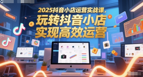 2025抖音小店运营实战课,玩转抖音小店,实现高效运营-项目吧