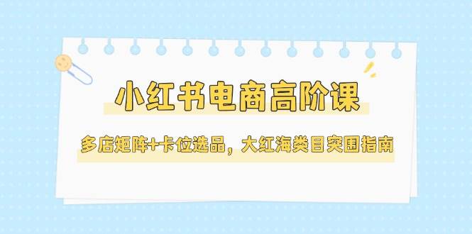 小红书电商高阶课,多店矩阵+卡位选品,大红海类目突围指南(更新5月)-项目吧