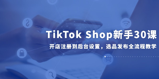 TikTok Shop新手30课,开店注册到后台设置,选品发布全流程教学-项目吧