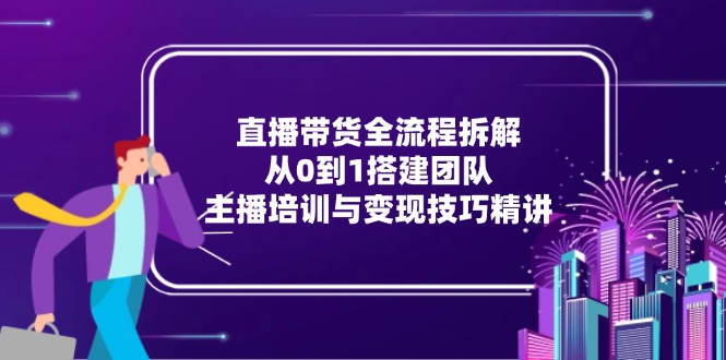 直播带货全流程拆解:从0到1搭建团队,主播培训与变现技巧精讲-项目吧