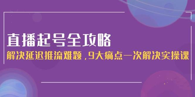 直播起号全攻略:解决延迟推流难题,9大痛点一次解决实操课-项目吧