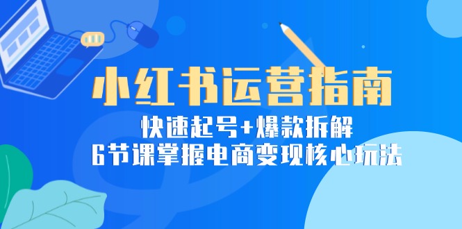 小红书运营指南:快速起号+爆款拆解,6节课掌握电商变现核心玩法-项目吧