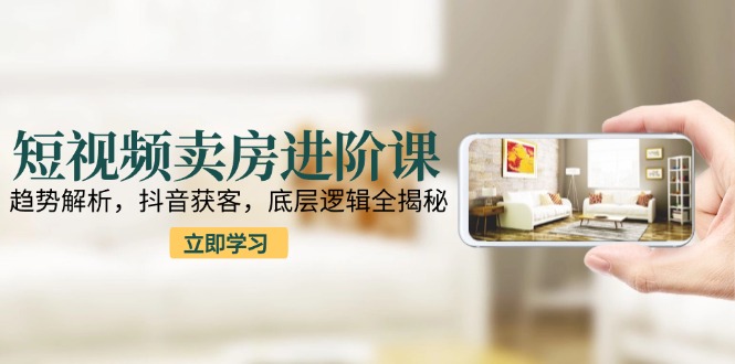 短视频卖房进阶课:趋势解析,抖音获客,底层逻辑全揭秘-项目吧