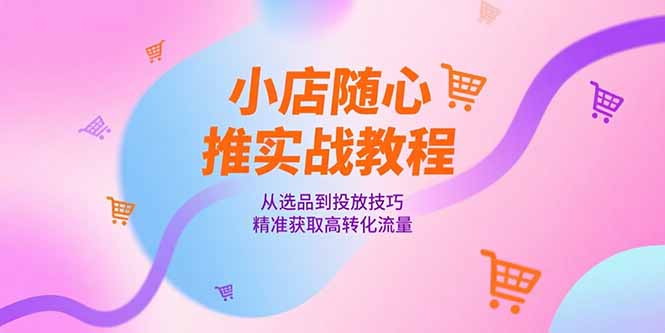 小店随心推实战教程,从选品到投放技巧,精准获取高转化流量-项目吧