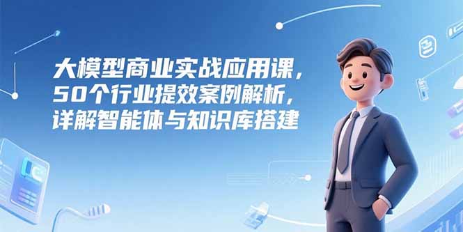 大模型商业实战应用课,50个行业提效案例解析,详解智能体与知识库搭建-项目吧