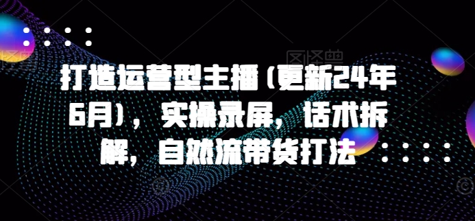 打造运营型主播(更新25年7月),实操录屏,话术拆解,自然流带货打法-项目吧
