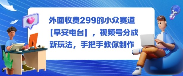 外面收费299的小众赛道【早安电台】,视频号分成新玩法,手把手教你制作-项目吧